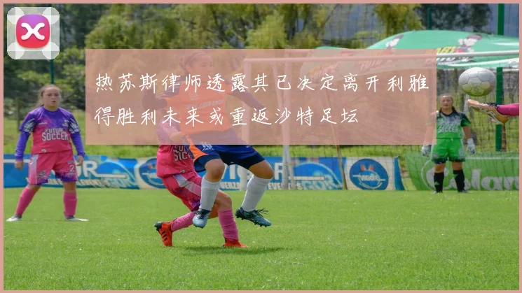 热苏斯律师透露其已决定离开利雅得胜利未来或重返沙特足坛