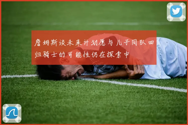 詹姆斯谈未来计划愿与儿子同队回归骑士的可能性仍在探索中