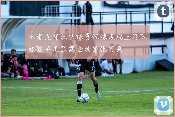 记者点评北京球员沉稳表现上海队经验不足显露全场紧张气氛