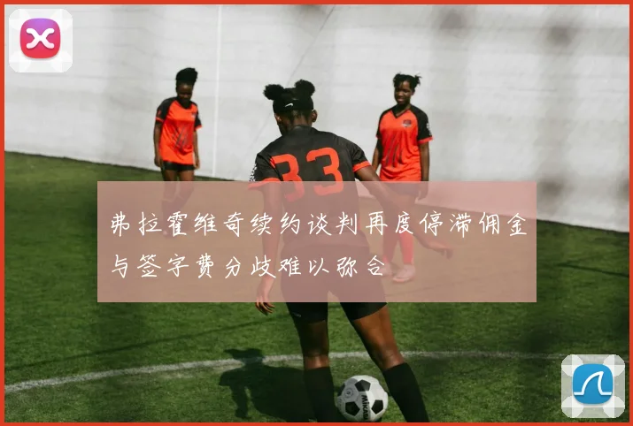 弗拉霍维奇续约谈判再度停滞佣金与签字费分歧难以弥合