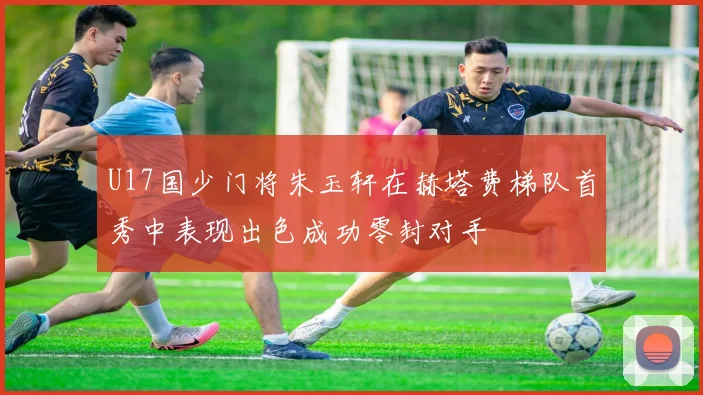 U17国少门将朱玉轩在赫塔费梯队首秀中表现出色成功零封对手