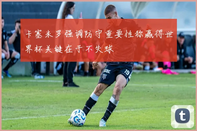 卡塞米罗强调防守重要性称赢得世界杯关键在于不失球