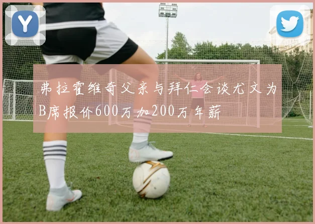 弗拉霍维奇父亲与拜仁会谈尤文为B席报价600万加200万年薪