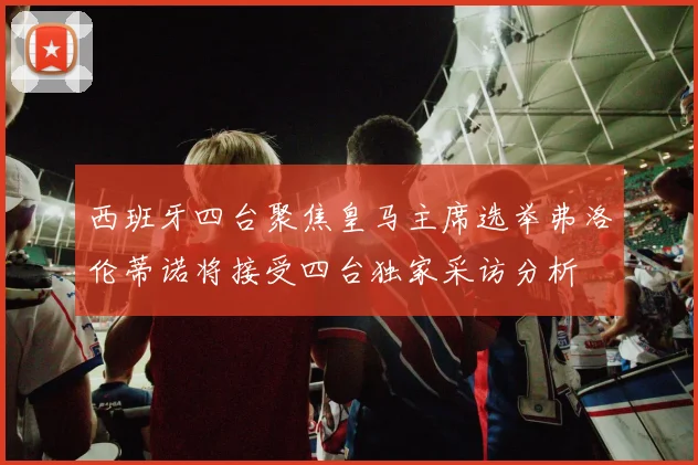 西班牙四台聚焦皇马主席选举弗洛伦蒂诺将接受四台独家采访分析