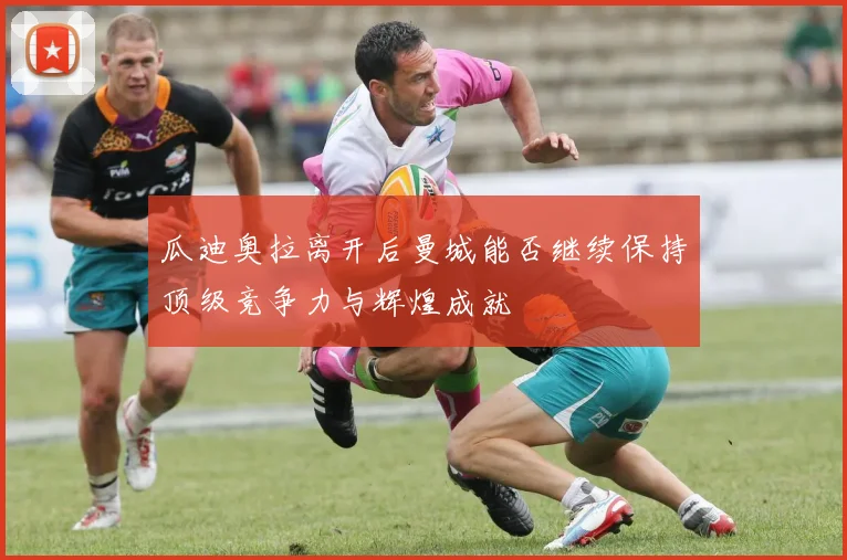 瓜迪奥拉离开后曼城能否继续保持顶级竞争力与辉煌成就