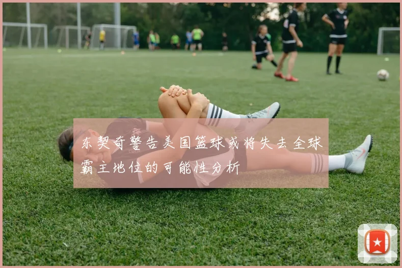东契奇警告美国篮球或将失去全球霸主地位的可能性分析