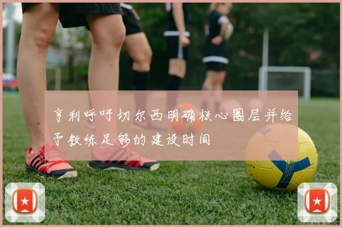 亨利呼吁切尔西明确核心圈层并给予教练足够的建设时间