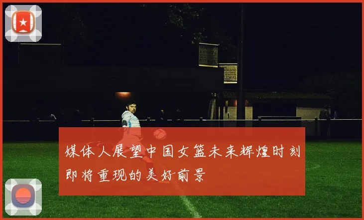 媒体人展望中国女篮未来辉煌时刻即将重现的美好前景