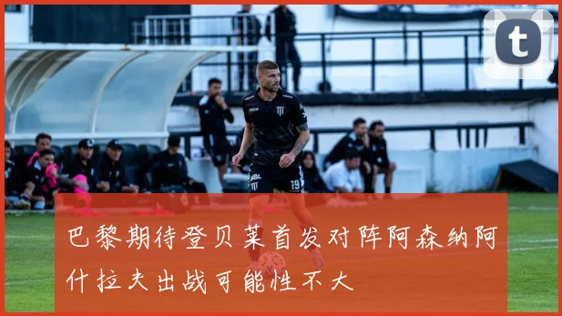 巴黎期待登贝莱首发对阵阿森纳阿什拉夫出战可能性不大